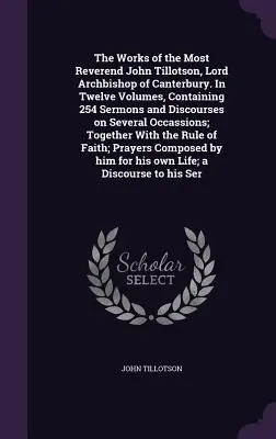 The Works of the Most Reverend John Tillotson, Lord Archbishop of Canterbury. In Twelve Volumes, Containing 254 Sermons and Discourses on Several Occa
