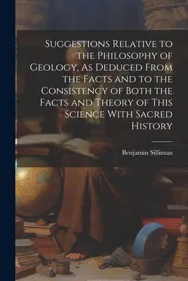Suggestions Relative to the Philosophy of Geology, As Deduced From the Facts and to Consistency of Both the Facts and Theory of This Science With - Suggestions Relative to the Philosophy of Geology, As Deduced From the Facts and to the Consistency of Both the Facts and Theory of This Science With