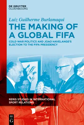 Crearea unei Fifa globale: Cold War Politics and the Rise of Joo Havelange to the Fifa Presidency, 1950-1974 - The Making of a Global Fifa: Cold War Politics and the Rise of Joo Havelange to the Fifa Presidency, 1950-1974