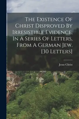 Existența lui Hristos dezmințită de dovezi irezistibile, într-o serie de scrisori, de la un evreu german. [30 de scrisori] - The Existence Of Christ Disproved By Irresistible Evidence, In A Series Of Letters, From A German Jew. [30 Letters]