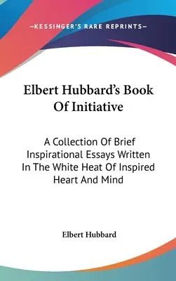 Cartea de Inițiativă a lui Elbert Hubbard: O colecție de scurte eseuri inspiraționale scrise în căldura albă a inimii și minții inspirate - Elbert Hubbard's Book Of Initiative: A Collection Of Brief Inspirational Essays Written In The White Heat Of Inspired Heart And Mind