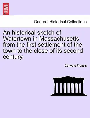 O schiță istorică a orașului Watertown, în Massachusetts, de la prima colonizare a orașului până la sfârșitul celui de-al doilea secol al său. - An Historical Sketch of Watertown in Massachusetts from the First Settlement of the Town to the Close of Its Second Century.