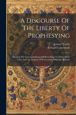 Un discurs despre libertatea de a profetiza: Shewing The Unreasonableness Of Prescribing To Other Men's Faith And The Iniquity Of Persecuting Differing - A Discourse Of The Liberty Of Prophesying: Shewing The Unreasonableness Of Prescribing To Other Men's Faith And The Iniquity Of Persecuting Differing