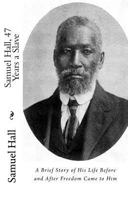 Samuel Hall, 47 Years a Slave: O scurtă poveste a vieții sale înainte și după ce i-a venit libertatea - Samuel Hall, 47 Years a Slave: A Brief Story of His Life Before and After Freedom Came to Him