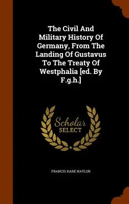 Istoria civilă și militară a Germaniei, de la debarcarea lui Gustavus până la Tratatul de la Westfalia [ed. By F.g.h.] - The Civil And Military History Of Germany, From The Landing Of Gustavus To The Treaty Of Westphalia [ed. By F.g.h.]