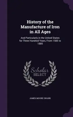History of the Manufacture of Iron in All Ages: Și în special în Statele Unite timp de trei sute de ani, de la 1585 la 1885 - History of the Manufacture of Iron in All Ages: And Particularly in the United States for Three Hundred Years, From 1585 to 1885