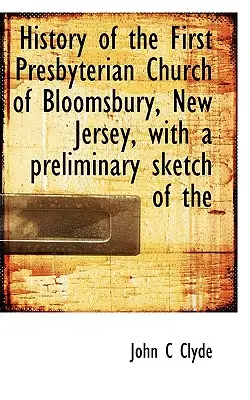 Istoria primei biserici prezbiteriene din Bloomsbury, New Jersey, cu o schiță preliminară a - History of the First Presbyterian Church of Bloomsbury, New Jersey, with a Preliminary Sketch of the
