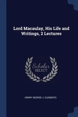 Lord Macaulay, viața și scrierile sale, 2 prelegeri - Lord Macaulay, His Life and Writings, 2 Lectures