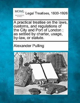 A practical treatise on the laws, customs, and regulations of the City and Port of London: as settled by charter, usage, by-law, or statute.