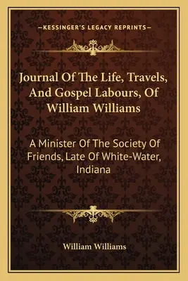 Jurnalul vieții, călătoriilor și muncii evanghelice ale lui William Williams: Un ministru al Societății Prietenilor, din White-Water, Indiana - Journal Of The Life, Travels, And Gospel Labours, Of William Williams: A Minister Of The Society Of Friends, Late Of White-Water, Indiana