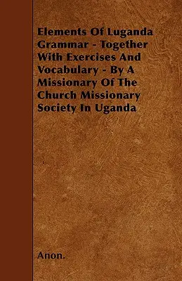 Elemente de gramatică lugandeză - împreună cu exerciții și vocabular - de un misionar al Societății Misionare a Bisericii din Uganda - Elements Of Luganda Grammar - Together With Exercises And Vocabulary - By A Missionary Of The Church Missionary Society In Uganda