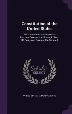 Constituția Statelor Unite: [Cu Manual de practică parlamentară, Regulamentul Camerei, 2. Sess. 32 Cong. și Regulamentul Senatului]. - Constitution of the United States: [With Manual of Parliamentary Practice, Rules of the House, 2. Sess. 32 Cong. and Rules of the Senate.]