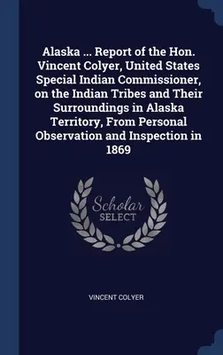 Alaska ... Raportul onorabilului Vincent Colyer, comisar special pentru indieni al Statelor Unite, privind triburile indiene și împrejurimile lor din teritoriul Alaska - Alaska ... Report of the Hon. Vincent Colyer, United States Special Indian Commissioner, on the Indian Tribes and Their Surroundings in Alaska Territo