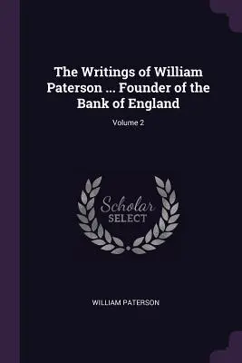 The Writings of William Paterson ... Fondator al Băncii Angliei; Volumul 2 - The Writings of William Paterson ... Founder of the Bank of England; Volume 2