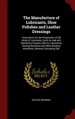 The Manufacture of Lubricants, Shoe Polishes and Leather Dressings: Instructions for the Preparation of All Kinds of Lubricants, Such As Axle and Mach