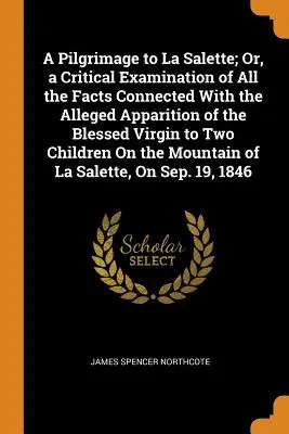 A Pilgrimage to La Salette; Or, a Critical Examination of All the Facts Connected With the Alleged Apparition of the Blessed Virgin to Two Children On