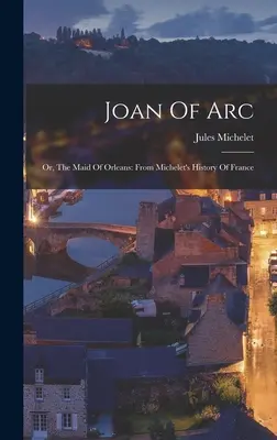 Ioana d'Arc: sau, Fecioara din Orleans: Din Istoria Franței a lui Michelet - Joan Of Arc: Or, The Maid Of Orleans: From Michelet's History Of France
