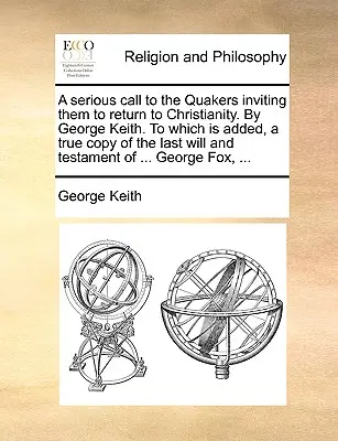 A Serious Call to the Quakers Inviting Them to Return to Christianity. by George Keith. to Which Is Added, a True Copy of the Last Will and Testament