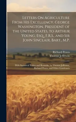 Letters On Agriculture From His Excellency, George Washington, President of the United States, to Arthur Young, Esq., F.R.S., and Sir John Sinclair, B