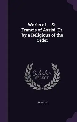 Opere de ... Sfântul Francisc de Assisi, trad. de un religios al Ordinului - Works of ... St. Francis of Assisi, Tr. by a Religious of the Order