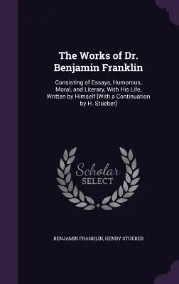 The Works of Dr. Benjamin Franklin: Consisting of Essays, Humorous, Moral, and Literary, With His Life, Written by Himself [Cu o continuare de H. - The Works of Dr. Benjamin Franklin: Consisting of Essays, Humorous, Moral, and Literary, With His Life, Written by Himself [With a Continuation by H.