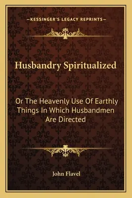 Husbandry Spiritualized: Or The Heavenly Use Of Earthly Things In Which Husbandmen Are Directed