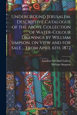 Ierusalimul subteran. Catalog descriptiv al colecției de mai sus de desene în acuarelă realizate de William Simpson, expuse și de vânzare ... Din aprilie - Underground Jerusalem. Descriptive Catalogue of the Above Collection of Water-colour Drawings by William Simpson, on View and for Sale ... From April