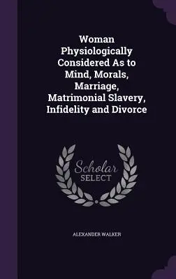 Femeia considerată fiziologic în ceea ce privește mintea, morala, căsătoria, sclavia matrimonială, infidelitatea și divorțul - Woman Physiologically Considered As to Mind, Morals, Marriage, Matrimonial Slavery, Infidelity and Divorce