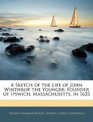 O schiță a vieții lui John Winthrop, cel tânăr: Fondator al orașului Ipswich, Massachusetts, în 1633 - A Sketch of the Life of John Winthrop, the Younger: Founder of Ipswich, Massachusetts, in 1633
