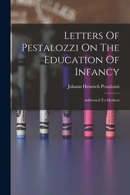 Scrisori ale lui Pestalozzi despre educația infantilă: Addressed To Mothers - Letters Of Pestalozzi On The Education Of Infancy: Addressed To Mothers