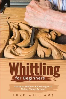 Whittling pentru începători: Metode și strategii avansate pentru a face lucruri manual - Whittling for Beginners: Advanced Methods and Strategies to Making Things By Hand