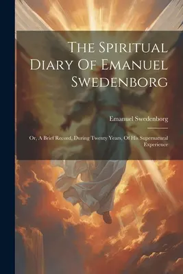 Jurnalul spiritual al lui Emanuel Swedenborg: Or, A Brief Record, During Twenty Years, Of His Supernatural Experience - The Spiritual Diary Of Emanuel Swedenborg: Or, A Brief Record, During Twenty Years, Of His Supernatural Experience