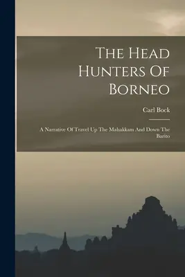 The Head Hunters of Borneo: A Narrative Of Travel Up The Mahakkam And Down The Barito - The Head Hunters Of Borneo: A Narrative Of Travel Up The Mahakkam And Down The Barito