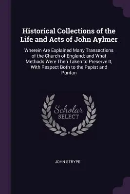Historical Collections of the Life and Acts of John Aylmer: Wherein Are Explained Many Transactions of the Church of England; and What Methods Were Th