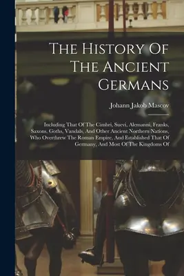 Istoria vechilor germani: Including That Of The Cimbri, Suevi, Alemanni, Franks, Saxons, Goths, Vandals, And Other Ancient Northern Nations, - The History Of The Ancient Germans: Including That Of The Cimbri, Suevi, Alemanni, Franks, Saxons, Goths, Vandals, And Other Ancient Northern Nations,