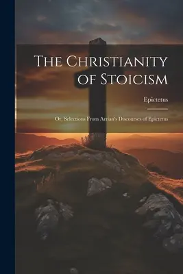 The Christianity of Stoicism (Creștinismul stoicismului): Or, Selections From Arrian's Discourses of Epictetus - The Christianity of Stoicism: Or, Selections From Arrian's Discourses of Epictetus