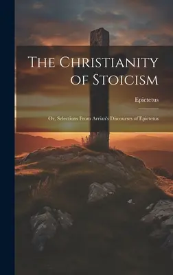 The Christianity of Stoicism: Sau, selecții din discursurile lui Arrian ale lui Epictetus - The Christianity of Stoicism: Or, Selections From Arrian's Discourses of Epictetus