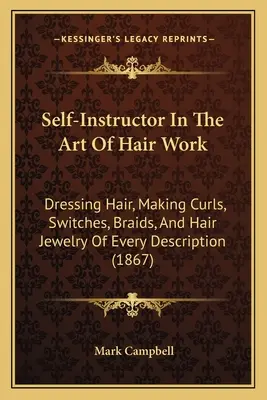 Self-Instructor In The Art Of Hair Work: Dressing Hair, Making Curls, Switches, Braids, And Hair Jewelry Of Every Description (1867)