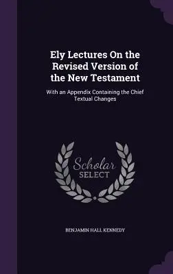 Ely Lectures On the Revised Version of the New Testament: Cu un apendice conținând principalele modificări textuale - Ely Lectures On the Revised Version of the New Testament: With an Appendix Containing the Chief Textual Changes