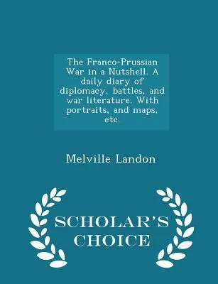 Războiul franco-prusac într-o coajă de nucă (The Franco-Prussian War in a Nutshell). Un jurnal zilnic de diplomație, bătălii și literatură de război. Cu portrete, și hărți, etc. - Scholar's Choice Edit - The Franco-Prussian War in a Nutshell. A daily diary of diplomacy, battles, and war literature. With portraits, and maps, etc. - Scholar's Choice Edit