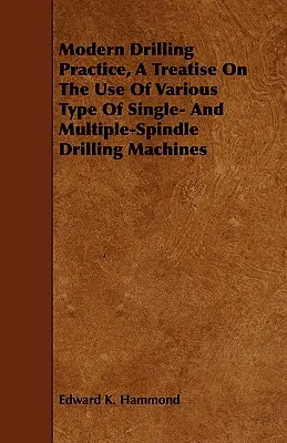Practica modernă de găurire, un tratat privind utilizarea diferitelor tipuri de mașini de găurit cu un singur fus și cu mai multe fusuri - Modern Drilling Practice, A Treatise On The Use Of Various Type Of Single- And Multiple-Spindle Drilling Machines