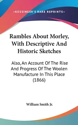 Rambles About Morley, With Descriptive And Historic Sketches: Also, An Account Of The Rise And Progress Of The Woolen Manufacture In This Place