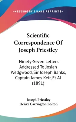 Corespondența științifică a lui Joseph Priestley: Ninety-Seven Letters Addressed To Josiah Wedgwood, Sir Joseph Banks, Captain James Keir, Et Al - Scientific Correspondence Of Joseph Priestley: Ninety-Seven Letters Addressed To Josiah Wedgwood, Sir Joseph Banks, Captain James Keir, Et Al