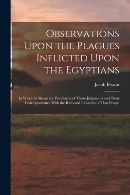 Observations Upon the Plagues Inflicted Upon the Egyptians: In Which Is Shewn the Peculiarity of Those Judgments and Their Correspondence With the Rit