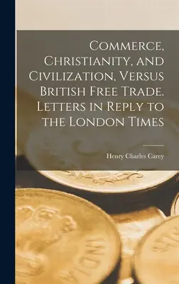 Comerț, creștinism și civilizație, versus liberul schimb britanic. Scrisori în replică la London Times - Commerce, Christianity, and Civilization, Versus British Free Trade. Letters in Reply to the London Times