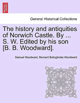 The History and Antiquities of Norwich Castle (Istoria și antichitățile castelului Norwich). by ... S. W. Editată de fiul său [B. B. Woodward]. - The History and Antiquities of Norwich Castle. by ... S. W. Edited by His Son [B. B. Woodward].