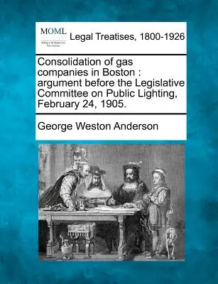 Consolidation of Gas Companies in Boston: Argument în fața Comitetului legislativ privind iluminatul public, 24 februarie 1905. - Consolidation of Gas Companies in Boston: Argument Before the Legislative Committee on Public Lighting, February 24, 1905.