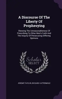 Un discurs despre libertatea de a profetiza: Shewing The Unreasonableness Of Prescribing To Other Men's Faith And The Iniquity Of Persecuting Differing - A Discourse Of The Liberty Of Prophesying: Shewing The Unreasonableness Of Prescribing To Other Men's Faith And The Iniquity Of Persecuting Differing