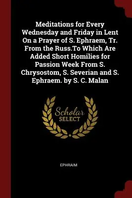 Meditations for Every Wednesday and Friday in Lent On a Prayer of S. Ephraem, Tr. From the Russ.To Which Are Added Short Homilies for Passion Week Fro