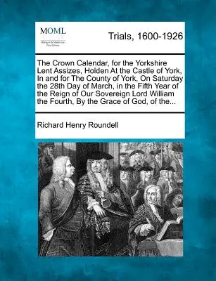 The Crown Calendar, for the Yorkshire Lent Assizes, Holden at the Castle of York, in and for the County of York, on Saturday the 28th Day of March, in